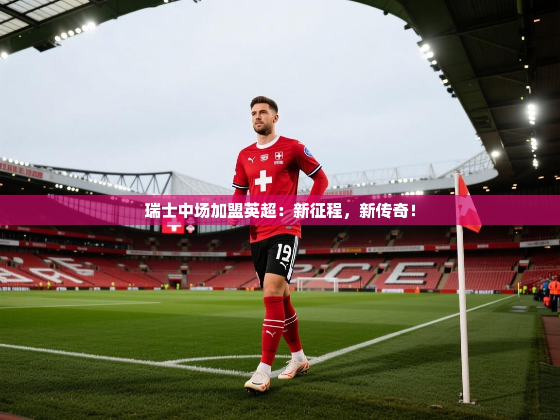 瑞士中场加盟英超：新征程，新传奇！  第2张